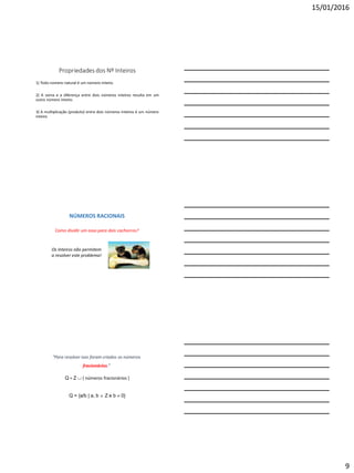 15/01/2016
9
Propriedades dos Nº Inteiros
1) Todo número natural é um número inteiro.
2) A soma e a diferença entre dois números inteiros resulta em um
outro número inteiro.
3) A multiplicação (produto) entre dois números inteiros é um número
inteiro.
NÚMEROS RACIONAIS
Como dividir um osso para dois cachorros?
Os Inteiros não permitem
a resolver este problema!
Q = Z  { números fracionários }
Q = {a/b | a, b  Z e b  0}
“Para resolver isso foram criados os números
fracionários.”
 