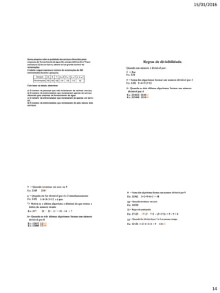 15/01/2016
14
Numa pesquisa sobre a qualidade dos serviços oferecidospelas
empresas de fornecimentode água (A), energia elétrica(E) e TV por
assinatura (T) de um bairro, obteve-seum grande número de
reclamações.
A tabelaa seguir expressa o númerode reclamaçõesde 300
entrevistadosdurantea pesquisa.
Com base na tabela, determine:
a) O número de pessoas que não reclamaram de nenhum serviço;
b) O número de entrevistados que reclamaram apenas do serviço
oferecido pela empresa de fornecimento de água;
c) O número de entrevistados que reclamaram de apenas um servi-
ço;
d) O número de entrevistados que reclamaram de pelo menos dois
serviços.
Regras de divisibilidade.
Quando um número é divisível por:
2 = Par
Ex: 234
3 = Soma dos algarismos formar um numero divisível por 3
Ex: 1452 1+4+5+2=12
4= Quando os dois últimos algarismos formar um número
divisível por 4
Ex: 234032 234032
Ex: 325400 325400
5 = Quando terminar em zero ou 5
Ex: 2345
6 = Quando ele for divisível por 2 e 3 simultaneamente
Ex: 1452 1+4+5+2=12 e é par.
7= Retira-se o ultimo algarismo e diminui do que restou o
dobro do numero tirado
Ex: 217 217 21 – 2.7 = 21 - 14 = 7
2345
8= Quando os três últimos algarismos formar um número
divisível por 8
Ex: 12032 12032
Ex: 12000 12000
9 = Soma dos algarismos formar um numero divisível por 9
Ex: 32562
10 = Quandoterminar em zero
Ex: 14520
11= Regra do pula-pula
Ex: 37125 37125 7+2 – (3+1+5) = 9 – 9 = 0
3+2+5+6+2 = 18
12 = Quandofor divisívelpor 3 e 4 ao mesmo tempo
Ex: 12132 1+2+1+3+2 = 9 12132
 