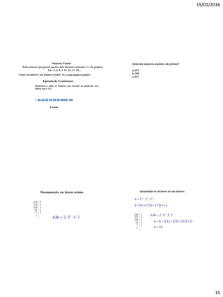 15/01/2016
15
Números Primos
Todo número que possui apenas dois divisores naturais: 1 e ele próprio.
Ex.: 2, 3, 5, 7, 11, 13, 17, 19...
113 é um número primo?Como reconhecer um número primo?
Epístola de Eratóstenes
Relaciona-se todos os números que elevado ao quadrado será
menor que o 113
1 , 2 , 3 , 4 , 5 , 6 , 7 , 8 , 9 , 10
É primo
Quais dos números seguintes são primos?
a) 157
b) 249
c) 437
7532630 2

Decomposição em fatores primos
630 2
315 3
105 3
35 5
7 7
1
Quantidade de divisores de um número
...zyxn pnm

     ...1p1n1md 
630 2
315 3
105 3
35 5
7 7
1
7532630 2

       11111211d 
24d 
 