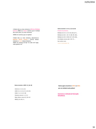 15/01/2016
16
• Dados dois ou mais números o Mínimo Múltiplo
Comum, MMC é o menor número que é múltiplo
dos outros dois ( ou mais números).
•MMC em eventos que se repetem
• Dado dois ou mais números, denomina-se
Máximo divisor comum ( M.D.C) desses
números o maior desses divisores
•MDC em eventos do tipo “se cabe num lugar,
caixa, gaveta, etc”
Vamos encontrar o m.m.c.( 12, 36, 18)
Primeiro encontramos:
Múltiplos de 12: 0, 12, 24, 36, 48, 60, 72,...
Múltiplos de 36: 0 , 36, 72, 108, 144, 180,...
Múltiplos de 18: 0, 18 36, 54, 72, 90, 108,...
Os múltiplos comuns são: 0, 36, 72,....
Sem contar o zero.
m.m.c ( 12, 36, 18) = 36
Vamos encontrar o MDC ( 12, 36, 18)
D(12)={1, 2, 3, 4, 6, 12}
D(36)= {1, 2, 3, 4, 6, 9, 12, 18, 36 }
D(18)= {1, 2, 3, 6, 9, 18}
Divisores comuns= 1, 2, 3, 6
Maior divisor comum 12, 36 e 18
MDC(12, 36, 18) = 6
Vamos agora encontrar o MMC e o MDC
por um método muito prático!
Usaremoso método da Fatoração
Simultânea
 