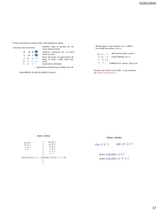 15/01/2016
17
Primeiro escrevemos os números lado a lado separado por vírgula.
12, 36, 18
Colocamos uma reta vertical.
2
Dividimos todos os números por um
primo divisor de todos.
6, 18
,
9
Dividimos novamente por um primo
divisor de todos.
3
2
,
6, 3
Como não temos um primo divisor de
todos, Já temos o MDC, basta fazer
2x3=6
Continuamos a fatoração
3
2, 2, 1 2
1, 1, 1
Agora fazendo 2x3x3x2 temos o MMC, que é 36
Então MMC(12, 36, 18)=36 e MDC(12,36,18)= 6
Observe agora o que acontece com o MMC e
com o MDC dos números 10 e 11
Não há primo divisor comum!
Então o MDC(10, 11) = 1
O MMC(10,11)= 2x5x11= 10x11=110
Números que tenham como MDC= 1, são chamados
de números primos entre si!
10, 11 2
5, 11 5
1, 11 11
1
,
1
M.D.C e M.M.C
36, 54
18, 27
6, 9
2, 3
M.D.C   183254,36 2

36, 54
18, 27
9, 27
3, 9
1, 3
1, 1
M.M.C   1083254,36 32

2
3
3
2
2
3
3
3
M.D.C e M.M.C
732126 2
 7532420 2

M.D.C 732)420,126( 
M.M.C 7532)420,126( 22

 