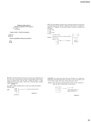 15/01/2016
18
Números primos entre si
Números que possuem o M.D.C igual a 1.
Ex.: 7 e 15;
4, 27 e 125
Calcule o M.D.C e o M.M.C dos números:
a) 105 e 75
b) 65 e 24
Calcule a quantidade de divisores dos números:
a) 40
b) 180
FGV | Duas rodas gigantes começam a girar, num mesmo instante, com uma pessoa
na posição mais baixa em cada uma. A primeira dá uma volta em 30 segundos e a
segunda em 35 segundos. As duas pessoas estarão, novamente na posição mais
baixa após:
a. 1 min 10 seg
b. 3 min
c. 3 min 30 seg
d. 4 min
Resolução:
Dica: MMC ou MDC?
Resultado maior ou menor que os dados do problema?
Resultado maior.
MMC 30 - 35
6 - 7
1 - 7
1 - 1
5
6
5 . 6 . 7 = 210 segundos
7
1’ - - - - - - 60’’
x’ - - - - - - 210’’
60.x = 210
x = 3,5’
3minutos e
30 segundo
PUC-SP | Um lojista dispõe de três peças de um tecido, cujos comprimentos são
48 m, 60 m e 80 m. Nas três peças o tecido tem a mesma largura. Deseja vender o
tecido em retalhos iguais, cada um tendo a largura das peças e o maior
comprimento possível, de modo a utilizar todo o tecido das peças. Quantos
retalhos ele deverá obter?
Resolução:
Dica: MMC ou MDC? Resultado maior ou menor que os dados do problema?
Resultado menor:
MDC
48,60,80
24,30,60
12,15,20
2
2
2 x 2 = 4 (TAMANHO DOS RETALHOS)
12+15+20 = 47
Gabarito: 47
Resolução:
UNICAMP | Em uma classe existem menos de 40 alunos. Se o professor de
Matemática resolve formar grupos de 6 em 6 alunos, ou de 10 em 10 alunos, ou de
15 em 15 alunos, sempre sobra 1 aluno. Quantos alunos têm a classe?
Dica: Note que em toda divisão sobra 1 aluno, ou seja, o número de
alunos que sobra em cada divisão é comum a todos.
6 -10 - 15
3 - 5 - 15
1 - 5 - 5
1 - 1 - 1
2
3
5
2 . 3 . 5 = 30
Como sempre sobra 1, o
número de alunos é 31.
Gabarito: 31
 