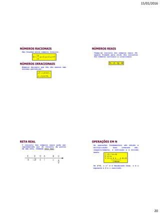 15/01/2016
20
NÚMEROS RACIONAIS






 0qZ,qZ,p;
q
p
Q
São frações entre números inteiros.
NÚMEROS IRRACIONAIS
Números decimais que não são exatos nem
dízimas periódicas.
...14159,3
...41421,12



NÚMEROS REAIS
RQZN 
Chama-se conjunto dos números reais (R)
aquele formado pela união dos conjuntos
dos números racionais e irracionais.
RETA REAL
O conjunto dos números reais pode ser
representado por um conjunto de pontos
de uma reta, chamada reta real.
OPERAÇÕES EM N
As operações fundamentais são adição e
multiplicação. Suas inversas são,
respectivamente, a subtração e a divisão
exata.
Se an=b, o n° a é denominado base, n é o
expoente e b é o resultado.
 