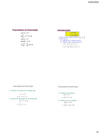 15/01/2016
21
Propriedades da Potenciação
0)(b
b
a
b
a
e)
a(a.b)d)
a)(ac)
0)(aa
a
a
b)
a.aaa)
m
mm
mmm
m.nnm
n-m
n
m
nmnm









 
b.
POTENCIAÇÃO
a) Base positiva: potência positiva
b) Base negativa:
b.1) expoente par: potência positiva
b.2) expoente ímpar: potência negativa
81
16
3
2
3
2
4
44






813)3).(3).(3).(3()3( 44

8
1
2
1
2
1
.
2
1
.
2
1
2
1
33































Propriedades da Potenciação
53232
nmnm
5555
aaa




1) Produto de potências de mesma base
Ex:
2) Quociente de potências de mesma base
42-6
2
6
n-m
n
m
22
2
2
0)(aa
a
a


Ex:
3) Potência de potência
62.332
m.nnm
33)(3
a)(a


Ex:
4) Potências de um produto
Ex:
2222
mmm
204.5(5.4)
.a(a.b)

 b
Propriedades da Potênciação
 