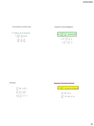 15/01/2016
22
Propriedades da Potênciação
5) Potência de um quociente
Ex:
81
16
9
4
9
4
0)(b
b
a
b
a
2
22
m
mm












Expoente Inteiro Negativo
)RN, a(n
aa
a *
n
n
n






 11
3
5
3
5
5
3
9
1
3
1
3
1
)3(
11
2
2
2






















Ex:
Exemplo
  
514
2
1
2
1
4
2
1
2
1
1
2
22
2
1
1
1
12
111
2


































Expoente Fracionário Racional
Z)mNR, n(aaa *n mn
m
 e
27399
9
1
244)4(
32 32
3
2
3
2 12
1








 