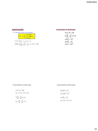 15/01/2016
23
RADICIAÇÃO
008,0)2,0(2,0
10
2
10
2
1000
8
008,0
32)2(2)2(32
33
3
3
33
55 55


É a operação inversa da potenciação.
Propriedades da Radiciação
 
aae)
aad)
aac)
0)(b
b
a
b
a
b)
abbaa)
pn pmn m
nmn m
n mm
n
n
n
n
nnn





Propriedades da Radiciação
4444
nnn
63232:
abba1)


Ex
33
3
3
n
n
n
3
2
6
2
6
:
0)(b
b
a
b
a
2)


Ex
Propriedades da Radiciação
15533 5
nmn m
333:
aa4)



Ex
 
  3 223
n mm
n
22:
aa3)


Ex
 