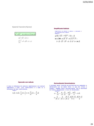15/01/2016
24
Expoente Fracionário Racional
Z)mNR, n(aaa *n mn
m
 e
27399
9
1
244)4(
32 32
3
2
3
2 12
1








Simplificando Radicais
23632233223
32233232883b)
22228a)
224
2425
236 336 36


  
Simplificar um radical é reduzir o radicando à
sua expressão mais simples.
Exemplos:
Operando com radicais
A soma ou diferença de radicais semelhantes é um radical
semelhante a eles, cujo coeficiente é a soma ou a
diferença de seus coeficientes.
Exemplo:
2
2
3
2
2
1
532
2
1
2523 






Racionalizando Denominadores
O processo geral consiste em multiplicar-se numerador e
denominador por um mesmo fator (o que não altera a
fração), chamado fator racionalizante. Ele é escolhido
de forma a desaparecer a raiz do donominador.
Exemplos:
   
2
153
15
156
15
15
15
6
15
6
23
2
26
2
26
2
2
2
6
2
6
2












)
)
b
a
 
