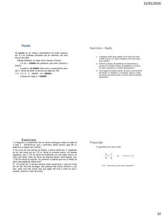 15/01/2016
32
Razão
Na escala de um mapa o antecedente da razão costuma
ser 1 e as unidades utilizadas são as mesmas, nos dois
termos da razão.
1,6 cm (distância no mapa entre Cascais e Estoril)
3,2 km = 320000 cm (distância real entre Cascais e
Estoril)
A razão é 1,6:320000. Mas como o antecedente deve
ser 1, temos de dividir os termos da razão por 1,6.
(1,6 : 1,6 = 1 e 320000 : 1,6 = 200000)
A escala do mapa é 1:200000.
Exercícios – Razão
1. A distância entre duas cidades num mapa de escala
1:2000 é de 8,5 cm. Qual a distância real entre essas
duas cidades?
2. Pedrinho resolveu 20 problemas de Matemática e
acertou 18. Cláudia resolveu 30 problemas e acertou
24. Quem apresentou o melhor desempenho?
3. Uma equipe de futebol obteve, durante o ano de 2010,
26 vitórias, 15 empates e 11 derrotas. Qual é a razão
do número de vitórias para o número total de partidas
disputadas?
Exercícios
2) No início de uma partida de futebol, a altura média dos 11 jogadores
de um dos times era de 1,72 m. Ainda no primeiro tempo, um desses
jogadores, com 1,77m de altura foi substituído. Em seu lugar, entrou um
outro que media 1,68m de altura. No segundo tempo, outro jogador, com
1,73m de altura foi expulso. Ao terminar a partida qual era a média de
altura dos jogadores desse time?
1) A largura e o comprimento de um terreno retangular estão na razão de
4 para 7. Admitindo-se que o perímetro desse terreno seja 66 m,
determine a largura (em metros).
3) Um grupo de 12 amigos deveria dividir igualmente o valor da conta
em um bar. Na hora de pagar, três pessoas não tinham dinheiro e, por
isso, cada uma das outras teve que pagar R$ 5,00 a mais do que o
previsto. Qual foi o valor da conta?
Proporção
É a igualdade entre duas razões
d
c
b
a
 ou ( a : b = c : d )
lê-se : “a está para b, assim como c está para d ”
 