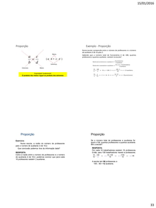 15/01/2016
33
Proporção
d
c
b
a

MeiosExtremos
( a : b = c : d )
Meios
Extremos
Propriedade Fundamental:
O produto dos meios é igual ao produto dos extremos
Exemplo - Proporção
Numa escola a proporção entre o número de professores e o número
de auxiliares é de 16 para 2.
Sabendo que o número total de funcionários é de 108, quantos
professores e quantos auxiliares existem na escola?
𝑅𝑎𝑧ã𝑜 𝑒𝑛𝑡𝑟𝑒 𝑝𝑟𝑜𝑓𝑒𝑠𝑠𝑜𝑟𝑒𝑠 𝑒 𝑎𝑢𝑥𝑖𝑙𝑖𝑎𝑟𝑒𝑠
16 𝑝𝑟𝑜𝑓𝑒𝑠𝑠𝑜𝑟𝑒𝑠
2 𝑎𝑢𝑥𝑖𝑙𝑖𝑎𝑟𝑒𝑠
𝑅𝑎𝑧ã𝑜 𝑒𝑛𝑡𝑟𝑒 𝑓𝑢𝑛𝑐𝑖𝑜𝑛á𝑟𝑖𝑜𝑠 𝑒 𝑎𝑢𝑥𝑖𝑙𝑖𝑎𝑟𝑒𝑠
16 + 2 = 18 𝑓𝑢𝑛𝑐𝑖𝑜𝑛á𝑟𝑖𝑜𝑠
2 𝑎𝑢𝑥𝑖𝑙𝑖𝑎𝑟𝑒𝑠
18
2
=
108
𝑥
18 . 𝑥 = 108 .2 𝑥 =
108 .2
18
𝑥 = 12 𝑎𝑢𝑥𝑖𝑙𝑖𝑎𝑟𝑒𝑠
16
2
=
𝑥
12
2 . 𝑥 = 16 . 12 𝑥 =
16 .12
2
𝑥 = 96 𝑝𝑟𝑜𝑓𝑒𝑠𝑠𝑜𝑟𝑒𝑠
Proporção
Exercício
Numa escola, a razão do número de professores
para o número de auxiliares é de 16:2.
Que conclusão podemos tirar da informação dada?
RESPOSTA
Como a razão entre o número de professores e o número
de auxiliares é de 16:2, podemos concluir que para cada
16 professores existem 2 auxiliares.
Proporção
Se o número total de professores e auxiliares for
igual a 108, quantos professores e quantos auxiliares
têm a escola?
18 108 16 108 1728
96
16 18 18
x x x
x

      
RESPOSTA:
Por cada 18 trabalhadores existem 16 professores.
Então, para 108 trabalhadores haverá x professores.
A escola tem 96 professores e
108 – 96 = 12 auxiliares.
 