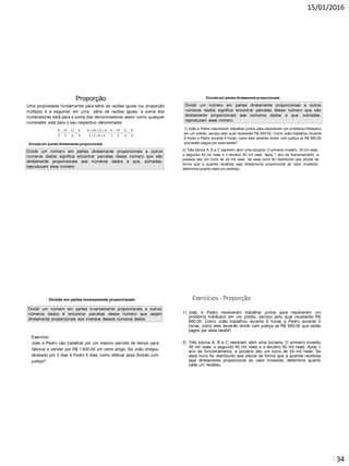 15/01/2016
34
Proporção
Uma propriedade fundamental para série de razões iguais (ou proporção
múltipla) é a seguinte: em uma série de razões iguais, a soma dos
numeradores está para a soma dos denominadores assim como qualquer
numerador está para o seu respectivo denominador.
6 10 12 8 6 10 12 8 6 10 12 8
3 5 6 4 3 5 6 4 3 5 6 4
  
      
  
Divisão em partes diretamente proporcionais
Dividir um número em partes diretamente proporcionais a outros
números dados significa encontrar parcelas desse número que são
diretamente proporcionais aos números dados e que, somadas,
reproduzam esse número.
Divisão em partes diretamente proporcionais
Dividir um número em partes diretamente proporcionais a outros
números dados significa encontrar parcelas desse número que são
diretamente proporcionais aos números dados e que, somadas,
reproduzam esse número.
1) João e Pedro resolveram trabalhar juntos para resolverem um problema hidráulico
em um prédio, serviço pelo qual receberão R$ 990,00. Como João trabalhou durante
6 horas e Pedro durante 5 horas, como eles deverão dividir com justiça os R$ 990,00
que serão pagos por essa tarefa?
2) Três sócios A, B e C resolvem abrir uma pizzaria. O primeiro investiu 30 mil reais,
o segundo 40 mil reais e o terceiro 50 mil reais. Após 1 ano de funcionamento, a
pizzaria deu um lucro de 24 mil reais. Se esse lucro for distribuído aos sócios de
forma que a quantia recebida seja diretamente proporcional ao valor investido,
determine quanto cada um recebeu.
Divisão em partes inversamente proporcionais
Dividir um número em partes inversamente proporcionais a outros
números dados é encontrar parcelas desse número que sejam
diretamente proporcionais aos inversos desses números dados.
Exercício:
João e Pedro vão trabalhar por um mesmo período de tempo para
fabricar e vender por R$ 1.600,00 um certo artigo. Se João chegou
atrasado por 3 dias e Pedro 5 dias, como efetuar essa divisão com
justiça?
Exercícios - Proporção
1) João e Pedro resolveram trabalhar juntos para resolverem um
problema hidráulico em um prédio, serviço pelo qual receberão R$
990,00. Como João trabalhou durante 6 horas e Pedro durante 5
horas, como eles deverão dividir com justiça os R$ 990,00 que serão
pagos por essa tarefa?
2) Três sócios A, B e C resolvem abrir uma pizzaria. O primeiro investiu
30 mil reais, o segundo 40 mil reais e o terceiro 50 mil reais. Após 1
ano de funcionamento, a pizzaria deu um lucro de 24 mil reais. Se
esse lucro for distribuído aos sócios de forma que a quantia recebida
seja diretamente proporcional ao valor investido, determine quanto
cada um recebeu.
 
