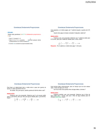 15/01/2016
36
Grandezas Diretamente Proporcionais
• RESUMO
Dadas duas grandezas X e Y, Y é diretamente proporcional a
X se:
Para X = 0 também Y = 0;
Para X ≠ 0 e Y ≠ 0, o quociente entre dois quaisquer valores
correspondentes é um número constante (k).
O número k é a constante de proporcionalidade direta.
Y
X
Grandezas Diretamente Proporcionais
Uma papelaria, um cliente pagou por 7 cadernos iguais a quantia de 8,75
euros.
Quanto teria pago se tivesse comprado 9 daqueles cadernos?
RESOLUÇÃO:
Podemos usar uma proporção. Sabemos que 7 cadernos estão para
8,75 euros, pelo que 9 cadernos estarão para x euros. Assim:
Resposta: Por 9 cadernos o cliente teria pago 11,25 euros.
7 9 8,75 9 78,75
11,25
8,75 7 7
x x x
x

      
Grandezas Diretamente Proporcionais
Para fazer um determinado bolo, a razão entre o peso (em grama) do
açucar e o peso da farinha é de 5:2.
Se usares 160 g de açucar, quantos gramas de farinha deves usar?
RESOLUÇÃO:
Podemos usar uma proporção. Sabemos que 5 g de açucar estão
para 2 g de farinha, pelo que 160 g de açucar estarão para x g de farinha.
Assim:
Resposta: Deveremos usar 64 g de farinha.
5 160 2 160 320
64
2 5 5
x x x
x

      
Grandezas Diretamente Proporcionais
Uma torneira deita uniformemente, para um tanque que de inicio estava
vazio, 4 litros de água por minuto.
Ao fim de meia hora quantos litros de água deitou a torneira ?
RESOLUÇÃO:
Podemos também usar uma proporção. Sabemos que 4 litros de
água estão para 1 minuto, pelo que x litros de água estarão para 30
minutos (meia hora). Assim:
Resposta: Ao fim de meia hora a torneira deitou 120 litros de água.
4 4 30 120
120
1 30 1 1
x
x x x

      
 