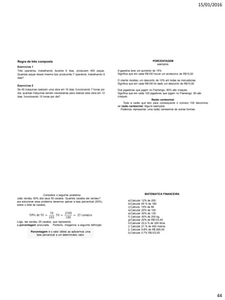 15/01/2016
44
Exercícios 2
Se 45 máquinas realizam uma obra em 16 dias, funcionando 7 horas por
dia, quantas máquinas seriam necessárias para realizar esta obra em 12
dias, funcionando 10 horas por dia?
Regra de três composta
Exercícios 1
Três operários, trabalhando durante 6 dias, produzem 400 peças.
Quantas peças desse mesmo tipo produzirão 7 operários, trabalhando 9
dias?
PORCENTAGEM
exemplos:
A gasolina teve um aumento de 15%
Significa que em cada R$100 houve um acréscimo de R$15,00
O cliente recebeu um desconto de 10% em todas as mercadorias.
Significa que em cada R$100 foi dado um desconto de R$10,00
Dos jogadores que jogam no Flamengo, 90% são craques.
Significa que em cada 100 jogadores que jogam no Flamengo, 90 são
craques.
Razão centesimal
Toda a razão que tem para consequente o número 100 denomina-
se razão centesimal. Alguns exemplos:
Podemos representar uma razão centesimal de outras formas:
As expressões 7%, 16% e 125% são chamadas taxas
centesimais ou taxas percentuais.
Considere o seguinte problema:
João vendeu 50% dos seus 50 cavalos. Quantos cavalos ele vendeu?
ara solucionar esse problema devemos aplicar a taxa percentual (50%)
sobre o total de cavalos.
Porcentagem é o valor obtido ao aplicarmos uma
taxa percentual a um determinado valor.
Logo, ele vendeu 25 cavalos, que representa
a porcentagem procurada. Portanto, chegamos a seguinte definição:
MATEMATICA FINANCEIRA
a)Calcular 12% de 200
b)Calcular 65 % de 180
c)Calcula 15% de 66
d)Calcular 25% de 100
e)Calcular 30% de 130.
f) Calcular 30% de 200 kg.
g)Calcular 20% de R$123,45
h)Calcular 22,4 % de 345 litros
i) Calcular 21 % de 492 metros
j) Calcular 9,8% de R$ 280,00
k)Calcular 0,7% R$123,00
 