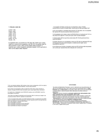 15/01/2016
45
1. Calcule o valor de:
a)100 + 10%
b)220 + 28%
c)300 + 3,8%
d)282 + 36 %
e)870 + 34 %
f) 100 – 2,3%
g)345 – 47,7%
h)3,90 – 5%
2. A gasolina teve um aumento de 15% este mês. Sendo que o preço
médio em Juína do litro da gasolina é de R$ 3,30. De quantos reais foi
este aumento? E qual o valor do litros depois deste aumento? E
supomos que o preço da gasolina estivesse baixado 9,34% qual seria o
valor do litro depois deste reajuste?
1) Um jogador de futebol, ao longo de um campeonato, cobrou 75 faltas,
transformando em gols 8% dessas faltas. Quantos gols de falta esse jogador fez?
2) Em uma maratona o competidor deve percorrer 42 195 metros. Se um competidor
fizer apenas 85% da prova quantos metros ele percorreu?
3) Uma geladeira cujo o preço a vista é de R$ 830,00 tem um acréscimo de 7,8 % no
seu preço se for paga em 3 x sem juros qual o valor de cada prestação?
4) Jéssica gastou 28% do que tinha e ainda restou R$ 130,00 quanto ela tinha e
quanto ela gastou?
5) Existem 200 livros em uma biblioteca, sendo que 30% são de matemática 30% são
de Português 20% são de administração e o restante são de inglês. Qual a
quantidade de cada livro?
6) Um fichário tem 25 fichas numeradas, sendo que 52% de fichas estão etiquetadas
com numero par. Quantas fichas têm a etiqueta com numero par?
7) Em uma indústria trabalham 389 mulheres. Esse numero corresponde a 42,5% do total de
empregados. Quantas pessoas trabalham, ao todo nessa indústria?
8) Ao comprar uma mercadoria, obtive um desconto de 8% sobre o preço marcado na
etiqueta. Se paguei R$ 690,00 pela mercadoria, qual o preço original dessa mercadoria?
9) O salario de um trabalhador era de R$ 840,00 e passou a ser de R$ 966,00. Qual foi a
porcentagem de aumento?
10) Ao fazer uma viagem foi percebido que foi percorrido 380 km, sendo que a viagem é de
um percurso total de 1280 km. Quantos % foi percorrido?
11) Em uma determinada cidade com 80 000 habitantes foi feito um levantamento pelo IBGE,
onde foi constatado que 25% da população é do sexo masculino 33,87% é do sexo feminino,
28,3% são crianças e o restante são de idosos.
Qual a porcentagem de idosos?
Qual a quantidade de pessoas do sexo masculino?
Qual a quantidade de pessoas do sexo feminino?
Qual a quantidade de crianças? E de Idosos?
Juros simples
Na prática da Matemática Financeira, o juro é o elemento que nos permite levar um
valor de uma data para outra, isto é, são os juros que nos permitem levar um Valor
Presente para um Valor Futuro ou vice-versa. Enfim, são os juros que nos permitem
comparar valores e decidirmos pela melhor alternativa de compra, venda ou
pagamento.
Capital (C) Pode ser chamado de principal, capital inicial, valor presente, valor
atual, montante inicial, valor de aquisição, valor à vista.
Juros (J) Quando uma pessoa empresta a outra um valor monetário, durante certo
tempo, é cobrado um valor pelo uso do dinheiro. Esse valor é denominado juros.
Taxa de juros (i) A taxa de juros representa os juros numa certa unidade de tempo.
A taxa obrigatoriamente deverá explicitar a unidade de tempo
Tempo (n) Quando falamos em tempo, leia-se NÚMERO DE PERÍODOS.
Montante (M) Pode ser chamado de montante, montante final, valor futuro. É o
valor de resgate. Obviamente o montante é maior do que o capital inicial. O montante
é, em suma, o capital mais os juros
 