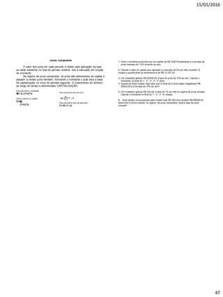 15/01/2016
47
Juros compostos
O valor dos juros em cada período é obtido pela aplicação da taxa
ao saldo existente no final do período anterior, isto é calculado em função
do montante.
No regime de juros compostos, os juros são adicionados ao capital e
passam a render juros também, formando o montante o qual sera a base
de capitalização no inicio do período seguinte. O crescimento do dinheiro
ao longo do tempo é denominado CAPITALIZAÇÃO.
Para encontrar o montante:
M= C.(1+i)^n
Para o calculo do Capital
C=M
(1+i)^n
Para encontrar valor de desconto:
C= M.(1-i.n)
1. Qual o montante produzido por um capital de R$ 7000,00 aplicados a uma taxa de
juros mensais de 1,5% durante um ano.
2. Calcule o valor do capital que, aplicado a uma taxa de 2% ao mês, durante 10
meses a quantia final do rendimento é de R$ 15 237,43.
3. Um investidor aplicou R$ 20000,00, á taxa de juros de 10% ao ano. Calcule o
montante no final do 1°, 2°, 3°, 4°, 5° anos.
4. Quanto se deve investir hoje para que no final de 3 anos sejam resgatados R$
26620,00 a uma taxa de 10% ao ano?
5. Um investidor aplicou R$ 200,00, á taxa de 1% ao mês no regime de juros simples.
Calcule o montante no final do 1°, 2°, 3°, 4° meses.
6. Você recebe uma proposta para investir hoje R$ 300,00 a receber R$ R$528,60
dentro de 5 (cinco) meses, no regime de juros compostos. Qual a taxa de juros
mensal?
 