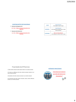 15/01/2016
8
3. Racionais não Negativos (R+):
Q+ = {Z+}  {Todos os números fracionários não
negativos}
4. Racionais não Positivos (Q-):
Q- = {Z-}  {Todos os números fracionários não
Positivos}
SUBCONJUNTOS DOS RACIONAIS
2,252
Número Racional.
Finitos algarismos após a vírgula.
2,252525...
Número Racional.
Infinitos algarismos periódicosapós a vírgula
(dízima periódica).
3,1415926...
Não é um númeroRacional.
Infinitos algarismos aleatórios após a vírgula
Propriedades dos Nº Racionais
1) Todo número natural e todo número inteiro é um número racional.
2) A soma ou a diferença entre dois números racionais resulta em um
outro número racional.
3) O produto entre dois números racionais é um número racional.
4) O quociente entre dois número racionais, sendo o divisor diferente
de zero, é um número racional.
NÚMEROS IRRACIONAIS
Como descrevernúmeros
que não são inteiros nem
fracionários?
 