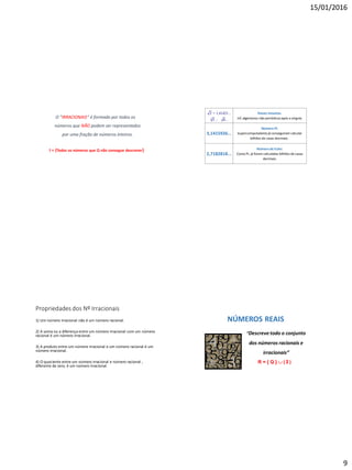 15/01/2016
9
O "IRRACIONAIS“ é formado por todos os
números que NÃO podem ser representados
por uma fração de números inteiros.
I = {Todos os números que Q não consegue descrever}
Raizes inexatas.
Inf. algarismos não periódicosapós a vírgula.
3,1415926...
Número PI.
Supercomputadoresjá conseguiram calcular
bilhões de casas decimais .
2,7182818...
Número de Euler.
Como Pi, já foram calculadas bilhões de casas
decimais.
3
2 = 1,41421...
5 ; 8...
Propriedades dos Nº Irracionais
1) Um número irracional não é um número racional.
2) A soma ou a diferença entre um número irracional com um número
racional é um número irracional.
3) A produto entre um número irracional e um número racional é um
número irracional.
4) O quociente entre um número irracional e número racional ,
diferente de zero, é um número irracional.
NÚMEROS REAIS
“Descreve todo o conjunto
dos números racionais e
irracionais”
R = { Q }  { I }
 
