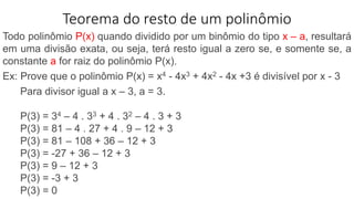 Teorema do resto de um polinômio
Todo polinômio P(x) quando dividido por um binômio do tipo x – a, resultará
em uma divisão exata, ou seja, terá resto igual a zero se, e somente se, a
constante a for raiz do polinômio P(x).
Ex: Prove que o polinômio P(x) = x4 - 4x3 + 4x2 - 4x +3 é divisível por x - 3
Para divisor igual a x – 3, a = 3.
P(3) = 34 – 4 . 33 + 4 . 32 – 4 . 3 + 3
P(3) = 81 – 4 . 27 + 4 . 9 – 12 + 3
P(3) = 81 – 108 + 36 – 12 + 3
P(3) = -27 + 36 – 12 + 3
P(3) = 9 – 12 + 3
P(3) = -3 + 3
P(3) = 0
 