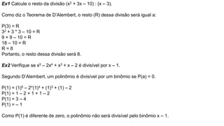 Ex1 Calcule o resto da divisão (x2 + 3x – 10) : (x – 3).
Como diz o Teorema de D’Alembert, o resto (R) dessa divisão será igual a:
P(3) = R
32 + 3 * 3 – 10 = R
9 + 9 – 10 = R
18 – 10 = R
R = 8
Portanto, o resto dessa divisão será 8.
Ex2 Verifique se x5 – 2x4 + x3 + x – 2 é divisível por x – 1.
Segundo D’Alembert, um polinômio é divisível por um binômio se P(a) = 0.
P(1) = (1)5 – 2*(1)4 + (1)3 + (1) – 2
P(1) = 1 – 2 + 1 + 1 – 2
P(1) = 3 – 4
P(1) = – 1
Como P(1) é diferente de zero, o polinômio não será divisível pelo binômio x – 1.
 
