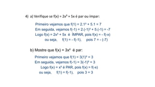 4) a) Verifique se f(x) = 2x³ + 5x é par ou ímpar:
Primeiro vejamos que f(1) = 2.1³ + 5.1 = 7
Em seguida, vejamos f(-1) = 2.(-1)³ + 5.(-1) = -7
Logo f(x) = 2x³ + 5x é ÍMPAR, pois f(x) = - f(-x)
ou seja, f(1) = - f(-1), pois 7 = - (-7)
b) Mostre que f(x) = 3x² é par:
Primeiro vejamos que f(1) = 3(1)² = 3
Em seguida, vejamos f(-1) = 3(-1)² = 3
Logo f(x) = x² é PAR, pois f(x) = f(-x)
ou seja, f(1) = f(-1), pois 3 = 3
 