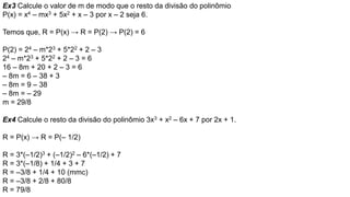 Ex3 Calcule o valor de m de modo que o resto da divisão do polinômio
P(x) = x4 – mx3 + 5x2 + x – 3 por x – 2 seja 6.
Temos que, R = P(x) → R = P(2) → P(2) = 6
P(2) = 24 – m*23 + 5*22 + 2 – 3
24 – m*23 + 5*22 + 2 – 3 = 6
16 – 8m + 20 + 2 – 3 = 6
– 8m = 6 – 38 + 3
– 8m = 9 – 38
– 8m = – 29
m = 29/8
Ex4 Calcule o resto da divisão do polinômio 3x3 + x2 – 6x + 7 por 2x + 1.
R = P(x) → R = P(– 1/2)
R = 3*(–1/2)3 + (–1/2)2 – 6*(–1/2) + 7
R = 3*(–1/8) + 1/4 + 3 + 7
R = –3/8 + 1/4 + 10 (mmc)
R = –3/8 + 2/8 + 80/8
R = 79/8
 