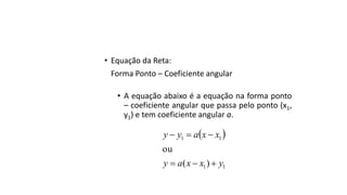 • Equação da Reta:
Forma Ponto – Coeficiente angular
• A equação abaixo é a equação na forma ponto
– coeficiente angular que passa pelo ponto (x1,
y1) e tem coeficiente angular a.
 
11
11
)(
ou
yxxay
xxayy


 