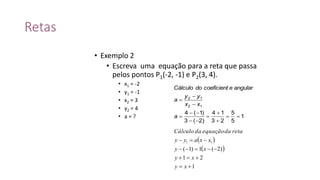 Retas
• Exemplo 2
• Escreva uma equação para a reta que passa
pelos pontos P1(-2, -1) e P2(3, 4).
• x1 = -2
• y1 = -1
• x2 = 3
• y2 = 4
• a = ?
 
 
1
21
)2(1)1(
11




xy
xy
xy
xxayy
retadaequaçãodaCálculo
1
5
5
23
14
)2(3
)1(4
12
12










a
xx
yy
a
angularecoeficientdoCálculo
 