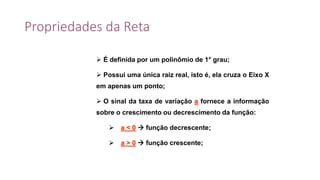 Propriedades da Reta
 É definida por um polinômio de 1° grau;
 Possui uma única raiz real, isto é, ela cruza o Eixo X
em apenas um ponto;
 O sinal da taxa de variação a fornece a informação
sobre o crescimento ou decrescimento da função:
 a < 0  função decrescente;
 a > 0  função crescente;
 