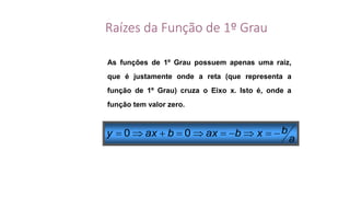 Raízes da Função de 1º Grau
As funções de 1º Grau possuem apenas uma raiz,
que é justamente onde a reta (que representa a
função de 1º Grau) cruza o Eixo x. Isto é, onde a
função tem valor zero.
a
bxbaxbaxy  00
 