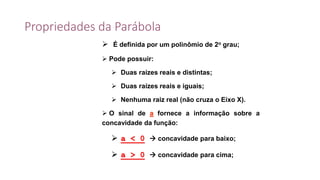 Propriedades da Parábola
 É definida por um polinômio de 2o grau;
 Pode possuir:
 Duas raízes reais e distintas;
 Duas raízes reais e iguais;
 Nenhuma raiz real (não cruza o Eixo X).
 O sinal de a fornece a informação sobre a
concavidade da função:
 a < 0  concavidade para baixo;
 a > 0  concavidade para cima;
 