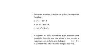 1) Determine as raízes, o vértice e o gráfico das seguintes
funções :
a) y = x ² - 6x + 8
b) y = – x ² + 4x – 4
c) y = 2 x ² + 4x + 5
2) A trajetória da bola, num chute a gol, descreve uma
parábola. Supondo que sua altura h, em metros, t
segundos após o chute, seja dada por h = – t² +
6 t, determine a altura máxima atingida pela bola.
 