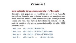 Exemplo 1
Uma aplicação da função exponencial – 1.º Exemplo
Considere uma população de bactérias em um meio nutriente
homogêneo. Suponha que colhendo amostras da população em
certos intervalos de tempo fique determinado que a população dobra
a cada uma hora. Se o número de bactérias no instante t for p(t),
onde t é medido em horas, e a população inicial for de p(0) = 1000
bactérias, então:
Após 1h  p(1) = 2.p(0) = 2.1000 = 2000;
Após 2h  p(2) = 2.p(1) = 2.2.1000 = 22.1000 = 4000;
Após 3h  p(3) = 2.p(2) = 2.22.1000 = 23.1000 = 8000;
Após th  p(t) = 2.p(t-1) = .... = 2t.1000 = 2t.1000.
 