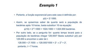 Exemplo 1
• Portanto, a função exponencial para este caso é definida por:
p(t) = 2t.1000.
• Assim, se quisermos saber de quanto será a população de
bactérias após 10 horas, basta substituir 10 na equação:
p(10) = 210.1000 = 1024.1000 = 1.024.000 bactérias.
• Por outro lado, se a pergunta for: quanto tempo levará para a
população de bactérias chegar 128.000? Basta substituir p(t) por
128.000 e encontrar o valor de t.
128.000 = 2t.1000  128.000/1000 = 2t  27 = 2t,
portanto, t = 7 horas.
 