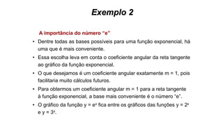 Exemplo 2
A importância do número “e”
• Dentre todas as bases possíveis para uma função exponencial, há
uma que é mais conveniente.
• Essa escolha leva em conta o coeficiente angular da reta tangente
ao gráfico da função exponencial.
• O que desejamos é um coeficiente angular exatamente m = 1, pois
facilitaria muito cálculos futuros.
• Para obtermos um coeficiente angular m = 1 para a reta tangente
à função exponencial, a base mais conveniente é o número “e”.
• O gráfico da função y = ex fica entre os gráficos das funções y = 2x
e y = 3x.
 