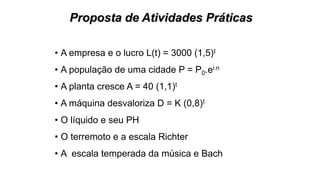 Proposta de Atividades Práticas
• A empresa e o lucro L(t) = 3000 (1,5)t
• A população de uma cidade P = P0.ei.n
• A planta cresce A = 40 (1,1)t
• A máquina desvaloriza D = K (0,8)t
• O líquido e seu PH
• O terremoto e a escala Richter
• A escala temperada da música e Bach
 