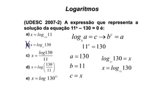 Logaritmos
(UDESC 2007-2) A expressão que representa a
solução da equação 11x – 130 = 0 é:
130
11x log
11
130x log
130
11
log
x 
130
11
x log
 
  
 
11
130x log
a)
b)
c)
d)
e)
b
c
log a c b a  
11 130x

130
11
a
b
c x



11
130log x
11
130x log
 