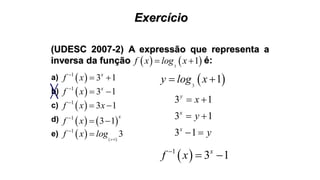 Exercício
(UDESC 2007-2) A expressão que representa a
inversa da função    3
1f x log x  é:
 1
3 1x
f x
 
 1
3 1x
f x
 
 1
3 1f x x
 
   1
3 1
x
f x
 
   1
1
3x
f x log 


a)
b)
c)
d)
e)
 3
1y log x 
3 1
3 1
3 1
y
x
x
x
y
y
 
 
 
 1
3 1x
f x
 
 