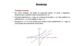 Inversa
Funções inversas
• De modo análogo, de todas as possíveis bases “a” para o logaritmo,
veremos que a escolha mais conveniente é a “e”.
• A função logarítmica y = logax é a inversa da função y = ax. Seu gráfico é a
reflexão de y = ax com relação a reta y = x.
• Enquanto y = ax é uma função que cresce muito rapidamente, y = logax é
uma função de crescimento muito lento.
 