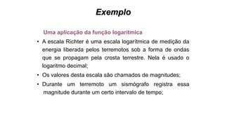 Exemplo
Uma aplicação da função logarítmica
• A escala Richter é uma escala logarítmica de medição da
energia liberada pelos terremotos sob a forma de ondas
que se propagam pela crosta terrestre. Nela é usado o
logaritmo decimal;
• Os valores desta escala são chamados de magnitudes;
• Durante um terremoto um sismógrafo registra essa
magnitude durante um certo intervalo de tempo;
 