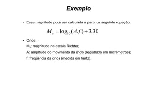 Exemplo
• Essa magnitude pode ser calculada a partir da seguinte equação:
• Onde:
Ms: magnitude na escala Richter;
A: amplitude do movimento da onda (registrada em micrômetros);
f: freqüência da onda (medida em hertz).
30,3).(log10  fAMs
 