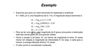 Exemplo
• Suponha que para um certo terremoto foi registrada a amplitude
A = 1000 m e uma freqüência de 0,1 Hz. A magnitude desse terremoto é:
• Para se ter uma idéia, uma magnitude de 9 graus provocaria a destruição
total das construções de uma grande cidade.
• Como a escala é de base 10, um tremor de magnitude 8 seria 10 vezes
menor em relação à magnitude de intensidade 9. Ou seja, a cada grau a
menos, a energia liberada diminui 10 vezes.
• O valor acima é considerado moderado.
33,5
30,32
30,3100log
30,3)1,0.1000(log
30,3).(log
10
10
10





s
s
s
s
s
M
M
M
M
fAM
 