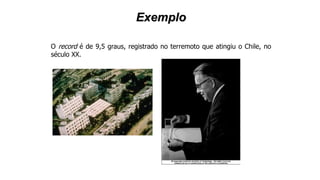 Exemplo
O record é de 9,5 graus, registrado no terremoto que atingiu o Chile, no
século XX.
 