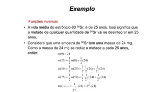 Exemplo
Funções inversas
• A vida média do estrôncio-90 90Sr, é de 25 anos. Isso significa que
a metade de qualquer quantidade de 90Sr vai se desintegrar em 25
anos.
• Considere que uma amostra de 90Sr tem uma massa de 24 mg.
Como a massa de 24 mg se reduz a metade a cada 25 anos,
então:
)24.(2)24.(
2
1
....)(
)24(
2
1
)24(
2
1
.
2
1
)50(
2
1
)75(
)24(
2
1
)24(
2
1
.
2
1
)25(
2
1
)50(
)24(
2
1
)0(
2
1
)25(
24)0(
25
25
32
2
t
t
tm
mm
mm
mm
m






 