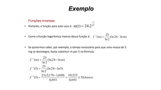 Exemplo
Funções inversas
• Portanto, a função para este caso é:
• Como a função logarítmica inversa dessa função é:
• Se quisermos saber, por exemplo, o tempo necessário para que uma massa de 5
mg se desintegre, basta substituir m por 5 na fórmula:
25
2.24)(
t
tm


)ln24(ln
2ln
25
)(1
mmf 
anosf
f
mmf
6,56
693,0
225,39
693,0
)609,1178,3.(25
)5(
)5ln24(ln
2ln
25
)5(
)ln24(ln
2ln
25
)(
1
1
1








 
