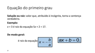 Equação do primeiro grau
Solução ou raiz: valor que, atribuído à incógnita, torna a sentença
verdadeira.
Exemplo:
x = 3 é raiz da equação 5x + 2 = 17.
De modo geral:
é raiz da equação
a
b
x  .0 bax
22
 