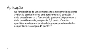 Aplicação
Os funcionários de uma empresa foram submetidos a uma
avaliação escrita interna que apresentou 50 questões. A
cada questão certa, o funcionário ganhava 2,0 pontos e, a
cada questão errada, ele perdia 0,5 ponto. Quantas
questões acertou um funcionário que respondeu a todas
as questões e alcançou 45 pontos?
24
 