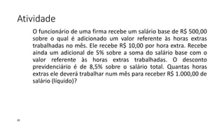 Atividade
25
O funcionário de uma firma recebe um salário base de R$ 500,00
sobre o qual é adicionado um valor referente às horas extras
trabalhadas no mês. Ele recebe R$ 10,00 por hora extra. Recebe
ainda um adicional de 5% sobre a soma do salário base com o
valor referente às horas extras trabalhadas. O desconto
previdenciário é de 8,5% sobre o salário total. Quantas horas
extras ele deverá trabalhar num mês para receber R$ 1.000,00 de
salário (líquido)?
 