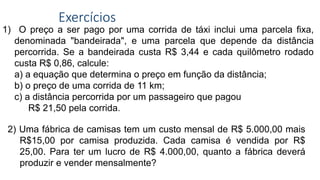 Exercícios
1) O preço a ser pago por uma corrida de táxi inclui uma parcela fixa,
denominada "bandeirada", e uma parcela que depende da distância
percorrida. Se a bandeirada custa R$ 3,44 e cada quilômetro rodado
custa R$ 0,86, calcule:
a) a equação que determina o preço em função da distância;
b) o preço de uma corrida de 11 km;
c) a distância percorrida por um passageiro que pagou
R$ 21,50 pela corrida.
2) Uma fábrica de camisas tem um custo mensal de R$ 5.000,00 mais
R$15,00 por camisa produzida. Cada camisa é vendida por R$
25,00. Para ter um lucro de R$ 4.000,00, quanto a fábrica deverá
produzir e vender mensalmente?
 