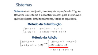 Sistemas
Método da Substituição





12
72
yx
yx 72  xy
31)72.(2  xxx
1 y
Método da Adição











242
72
)2(12
72
yx
yx
yx
yx
155  yy
3 x
Sistema é um conjunto, no caso, de equações do 1o grau.
Resolver um sistema é encontrar valores para as variáveis
que satisfaçam, simultaneamente, todas as equações.
 
