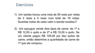 Exercícios
1) Um taxista trocou uma nota de 50 reais por notas
de 2 reais e 5 reais num total de 19 notas.
Quantas notas de cada valor o taxista recebeu?
2) Um açougue vende dois tipos de carne: de 1ª a
R$ 12,00 o quilo e de 2ª a R$ 10,00 o quilo. Se
um cliente pagou R$ 105,00 por dez quilos de
carne, então determine a quantidade de carne de
1ª que ele comprou.
 