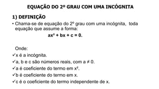 EQUAÇÃO DO 2º GRAU COM UMA INCÓGNITA
1) DEFINIÇÃO
• Chama-se de equação do 2º grau com uma incógnita, toda
equação que assume a forma:
ax² + bx + c = 0.
Onde:
x é a incógnita.
a, b e c são números reais, com a ≠ 0.
a é coeficiente do termo em x².
b é coeficiente do termo em x.
c é o coeficiente do termo independente de x.
 